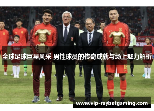 全球足球巨星风采 男性球员的传奇成就与场上魅力解析