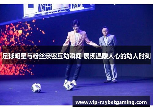 足球明星与粉丝亲密互动瞬间 展现温暖人心的动人时刻