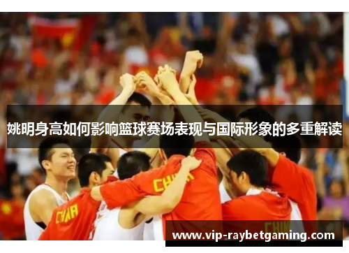 姚明身高如何影响篮球赛场表现与国际形象的多重解读