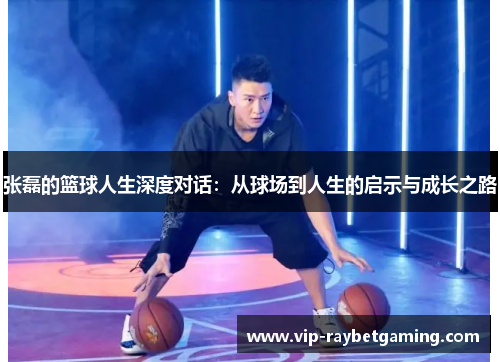 张磊的篮球人生深度对话：从球场到人生的启示与成长之路