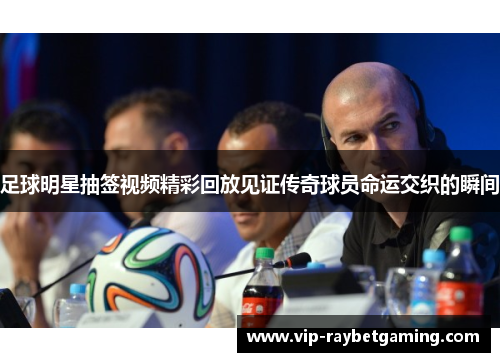 足球明星抽签视频精彩回放见证传奇球员命运交织的瞬间