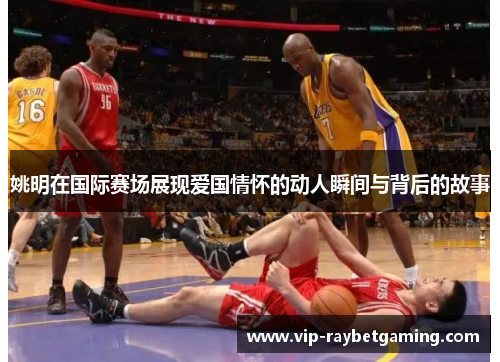 姚明在国际赛场展现爱国情怀的动人瞬间与背后的故事