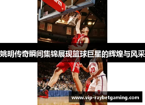 姚明传奇瞬间集锦展现篮球巨星的辉煌与风采