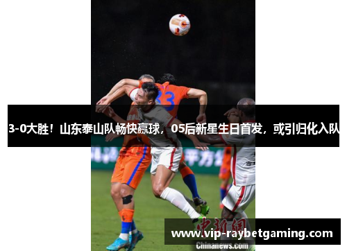 3-0大胜！山东泰山队畅快赢球，05后新星生日首发，或引归化入队