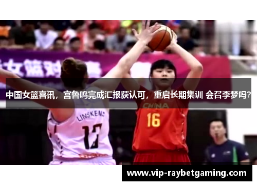 中国女篮喜讯，宫鲁鸣完成汇报获认可，重启长期集训 会召李梦吗？