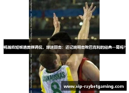 杨瀚森短板遭美媒调侃，球迷回击：还记姚明击败巴克利的经典一幕吗？
