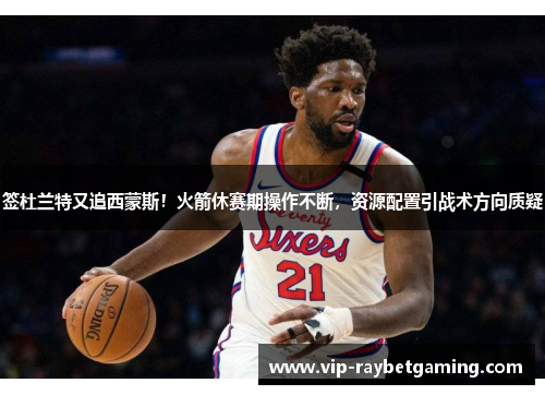 签杜兰特又追西蒙斯！火箭休赛期操作不断，资源配置引战术方向质疑